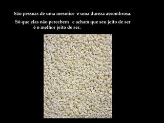 São pessoas de uma mesmice e uma dureza assombrosa.
Só que elas não percebem e acham que seu jeito de ser
        é o melhor jeito de ser.
 