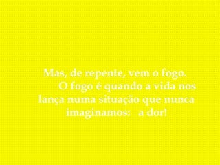 Mas, de repente, vem o fogo.
        O fogo é quando a vida nos
 lança numa situação que nunca
         imaginamos: a dor!
 