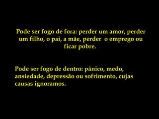 Pode ser fogo de fora: perder um amor, perder
 um filho, o pai, a mãe, perder  o emprego ou
                  ficar pobre.


Pode ser fogo de dentro: pânico, medo,
ansiedade, depressão ou sofrimento, cujas
causas ignoramos.
 