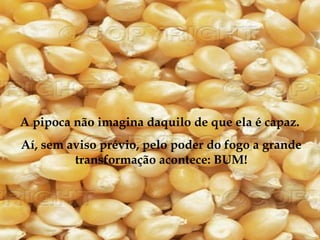 A pipoca não imagina daquilo de que ela é capaz.
Aí, sem aviso prévio, pelo poder do fogo a grande
         transformação acontece: BUM!
 