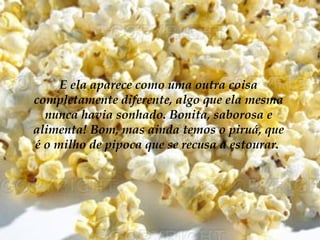 E ela aparece como uma outra coisa
completamente diferente, algo que ela mesma
  nunca havia sonhado. Bonita, saborosa e
alimenta! Bom, mas ainda temos o piruá, que
é o milho de pipoca que se recusa a estourar.
 