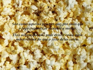 São como aquelas pessoas que, por mais que
    o fogo esquente,se recusam a mudar.
Elas acham que não pode existir coisa mais
  maravilhosa do que o jeito delas serem.
 