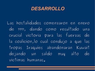 DESARROLLO
Las hostalidades comenzaron en enero
de 1991, dando como resultado una
crucial victoria para las fuerzas de
la coalicion,lo cual condujo a que las
tropas Iraquíes abandonaran Kuwait
dejando un saldo muy alto de
victimas humanas.
 