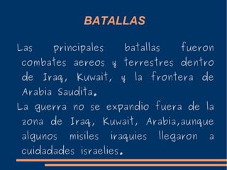 BATALLAS
Las principales batallas fueron
combates aereos y terrestres dentro
de Iraq, Kuwait, y la frontera de
Arabia Saudita.
La guerra no se expandio fuera de la
zona de Iraq, Kuwait, Arabia,aunque
algunos misiles iraquies llegaron a
cuidadades israelies.
 
