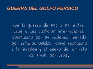 GUERRA DEL GOLFO PERSICO
Fue la guerra de 1990 a 1991 entre
Iraq y una coalicion internacional,
compuesta por 34 naciones liberada
por Estados Unidos, como respuesta
a la invasion y el anexo del emirato
de Kwait por Iraq.
 