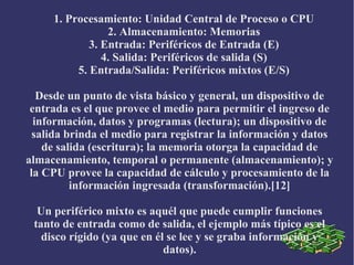 1. Procesamiento: Unidad Central de Proceso o CPU
2. Almacenamiento: Memorias
3. Entrada: Periféricos de Entrada (E)
4. Salida: Periféricos de salida (S)
5. Entrada/Salida: Periféricos mixtos (E/S)
Desde un punto de vista básico y general, un dispositivo de
entrada es el que provee el medio para permitir el ingreso de
información, datos y programas (lectura); un dispositivo de
salida brinda el medio para registrar la información y datos
de salida (escritura); la memoria otorga la capacidad de
almacenamiento, temporal o permanente (almacenamiento); y
la CPU provee la capacidad de cálculo y procesamiento de la
información ingresada (transformación).[12]
Un periférico mixto es aquél que puede cumplir funciones
tanto de entrada como de salida, el ejemplo más típico es el
disco rígido (ya que en él se lee y se graba información y
datos).
 