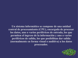 Un sistema informático se compone de una unidad
central de procesamiento (CPU), encargada de procesar
los datos, uno o varios periféricos de entrada, los que
permiten el ingreso de la información y uno o varios
periféricos de salida, los que posibilitan dar salida
(normalmente en forma visual o auditiva) a los datos
procesados.
 