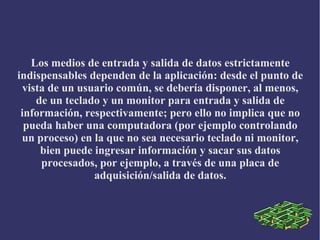 Los medios de entrada y salida de datos estrictamente
indispensables dependen de la aplicación: desde el punto de
vista de un usuario común, se debería disponer, al menos,
de un teclado y un monitor para entrada y salida de
información, respectivamente; pero ello no implica que no
pueda haber una computadora (por ejemplo controlando
un proceso) en la que no sea necesario teclado ni monitor,
bien puede ingresar información y sacar sus datos
procesados, por ejemplo, a través de una placa de
adquisición/salida de datos.
 