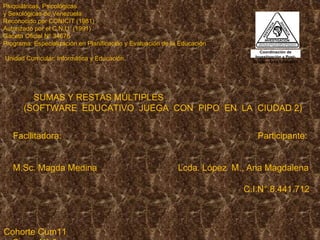 Psiquiátricas, Psicológicas y Sexológicas de Venezuela Reconocido por CONICIT (1981)  Autorizado por el C.N.U. (1991) Gaceta Oficial Nº 34678 Programa: Especialización en Planificación y Evaluación de la Educación  Unidad Curricular: Informática y Educación. 3.   SUMAS Y RESTAS MÚLTIPLES (SOFTWARE  EDUCATIVO  JUEGA  CON  PIPO  EN  LA  CIUDAD 2)   Facilitadora:  Participante:  M.Sc. Magda Medina  Lcda. López  M., Ana Magdalena  C.I.N° 8.441.712      Cohorte Cum11  Grupo N° 6     Cumaná, diciembre 2010.       Coordinación de Investigación y Post-Grado – Área Educativa 