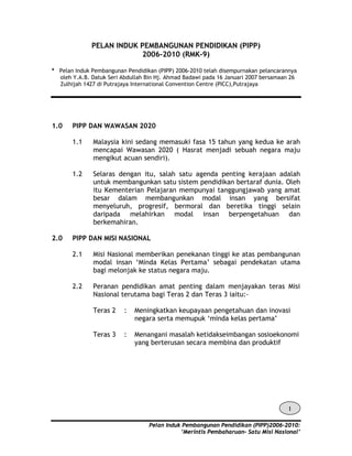 PELAN INDUK PEMBANGUNAN PENDIDIKAN (PIPP)
2006-2010 (RMK-9)
* Pelan Induk Pembangunan Pendidikan (PIPP) 2006-2010 telah disempurnakan pelancarannya
oleh Y.A.B. Datuk Seri Abdullah Bin Hj. Ahmad Badawi pada 16 Januari 2007 bersamaan 26
Zulhijah 1427 di Putrajaya International Convention Centre (PICC),Putrajaya

1.0

PIPP DAN WAWASAN 2020
1.1

1.2

2.0

Malaysia kini sedang memasuki fasa 15 tahun yang kedua ke arah
mencapai Wawasan 2020 ( Hasrat menjadi sebuah negara maju
mengikut acuan sendiri).
Selaras dengan itu, salah satu agenda penting kerajaan adalah
untuk membangunkan satu sistem pendidikan bertaraf dunia. Oleh
itu Kementerian Pelajaran mempunyai tanggungjawab yang amat
besar dalam membangunkan modal insan yang bersifat
menyeluruh, progresif, bermoral dan beretika tinggi selain
daripada melahirkan modal insan berpengetahuan dan
berkemahiran.

PIPP DAN MISI NASIONAL
2.1

Misi Nasional memberikan penekanan tinggi ke atas pembangunan
modal insan ‘Minda Kelas Pertama’ sebagai pendekatan utama
bagi melonjak ke status negara maju.

2.2

Peranan pendidikan amat penting dalam menjayakan teras Misi
Nasional terutama bagi Teras 2 dan Teras 3 iaitu:Teras 2

:

Meningkatkan keupayaan pengetahuan dan inovasi
negara serta memupuk ‘minda kelas pertama’

Teras 3

:

Menangani masalah ketidakseimbangan sosioekonomi
yang berterusan secara membina dan produktif

1
Pelan Induk Pembangunan Pendidikan (PIPP)2006-2010:
’Merintis Pembaharuan- Satu Misi Nasional’

 