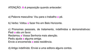 ATENÇÃO: A é preposição quando anteceder:
a) Palavra masculina: Vou para o trabalho a pé.
b) Verbo: Voltou a fazer frio em Belo Horizonte.
c) Pronomes pessoais, de tratamento, indefinidos e demonstrativos:
Pedi a ela um favor.
Reclamou a Vossa Senhoria mais atenção.
Pediu ajuda a alguma amiga.
Envie a encomenda a esta residência.
d) Artigo indefinido: Enviei a uma editora alguns contos.
 