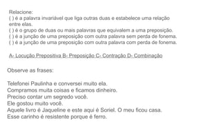 Relacione:
( ) é a palavra invariável que liga outras duas e estabelece uma relação
entre elas.
( ) é o grupo de duas ou mais palavras que equivalem a uma preposição.
( ) é a junção de uma preposição com outra palavra sem perda de fonema.
( ) é a junção de uma preposição com outra palavra com perda de fonema.
A- Locução Prepositiva B- Preposição C- Contração D- Combinação
Observe as frases:
Telefonei Paulinha e conversei muito ela.
Compramos muita coisas e ficamos dinheiro.
Preciso contar um segredo você.
Ele gostou muito você.
Aquele livro é Jaqueline e este aqui é Soriel. O meu ficou casa.
Esse carinho é resistente porque é ferro.
 