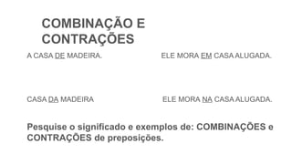 COMBINAÇÃO E
CONTRAÇÕES
A CASA DE MADEIRA. ELE MORA EM CASA ALUGADA.
CASA DA MADEIRA ELE MORA NA CASA ALUGADA.
Pesquise o significado e exemplos de: COMBINAÇÕES e
CONTRAÇÕES de preposições.
 