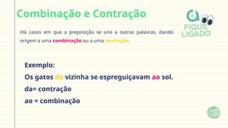 Combinação e Contração
Há casos em que a preposição se une a outras palavras, dando
origem a uma combinação ou a uma contração.
Exemplo:
Os gatos da vizinha se espreguiçavam ao sol.
da= contração
ao = combinação
 