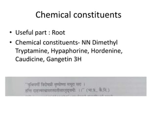 Chemical constituents
• Useful part : Root
• Chemical constituents- NN Dimethyl
Tryptamine, Hypaphorine, Hordenine,
Caudicine, Gangetin 3H
 