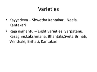 Varieties
• Kayyadeva – Shwetha Kantakari, Neela
Kantakari
• Raja nighantu – Eight varieties :Sarpatanu,
Kasaghni,Lakshmana, Bhantaki,Sveta Brihati,
Vrinthaki, Brihati, Kantakari
 