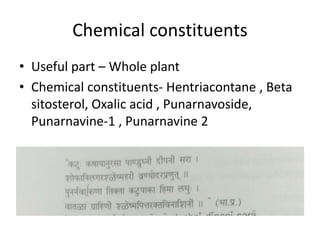 Chemical constituents
• Useful part – Whole plant
• Chemical constituents- Hentriacontane , Beta
sitosterol, Oxalic acid , Punarnavoside,
Punarnavine-1 , Punarnavine 2
 