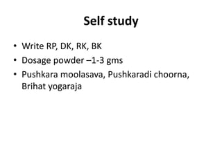 Self study
• Write RP, DK, RK, BK
• Dosage powder –1-3 gms
• Pushkara moolasava, Pushkaradi choorna,
Brihat yogaraja
 