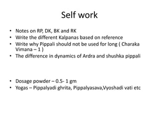 Self work
• Notes on RP, DK, BK and RK
• Write the different Kalpanas based on reference
• Write why Pippali should not be used for long ( Charaka
Vimana – 1 )
• The difference in dynamics of Ardra and shushka pippali
• Dosage powder – 0.5- 1 gm
• Yogas – Pippalyadi ghrita, Pippalyasava,Vyoshadi vati etc
 