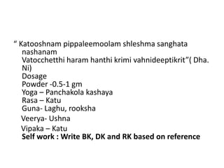 “ Katooshnam pippaleemoolam shleshma sanghata
nashanam
Vatocchetthi haram hanthi krimi vahnideeptikrit”( Dha.
Ni)
Dosage
Powder -0.5-1 gm
Yoga – Panchakola kashaya
Rasa – Katu
Guna- Laghu, rooksha
Veerya- Ushna
Vipaka – Katu
Self work : Write BK, DK and RK based on reference
 
