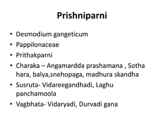 Prishniparni
• Desmodium gangeticum
• Pappilonaceae
• Prithakparni
• Charaka – Angamardda prashamana , Sotha
hara, balya,snehopaga, madhura skandha
• Susruta- Vidareegandhadi, Laghu
panchamoola
• Vagbhata- Vidaryadi, Durvadi gana
 
