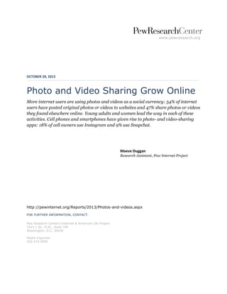 www.pewresearch.org

OCTOBER 28, 2013

Photo and Video Sharing Grow Online
More internet users are using photos and videos as a social currency: 54% of internet
users have posted original photos or videos to websites and 47% share photos or videos
they found elsewhere online. Young adults and women lead the way in each of these
activities. Cell phones and smartphones have given rise to photo- and video-sharing
apps: 18% of cell owners use Instagram and 9% use Snapchat.

Maeve Duggan
Research Assistant, Pew Internet Project

http://pewinternet.org/Reports/2013/Photos-and-videos.aspx
FOR FURTHER INFORMATION, CONTACT:
Pew Research Center’s Internet & American Life Project
1615 L St., N.W., Suite 700
Washington, D.C. 20036
Media Inquiries:
202.419.4500

 