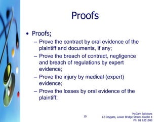 Proofs
• Proofs;
  – Prove the contract by oral evidence of the
    plaintiff and documents, if any;
  – Prove the breach of contract, negligence
    and breach of regulations by expert
    evidence;
  – Prove the injury by medical (expert)
    evidence;
  – Prove the losses by oral evidence of the
    plaintiff;

                                                       McGarr Solicitors
                      10      12 Citygate, Lower Bridge Street, Dublin 8
                                                        Ph: 01 6351580
 