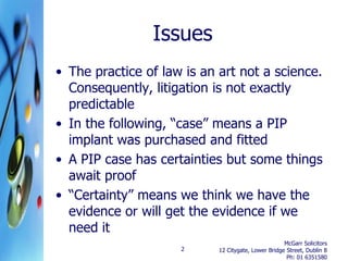 Issues
• The practice of law is an art not a science.
  Consequently, litigation is not exactly
  predictable
• In the following, “case” means a PIP
  implant was purchased and fitted
• A PIP case has certainties but some things
  await proof
• “Certainty” means we think we have the
  evidence or will get the evidence if we
  need it
                                                     McGarr Solicitors
                     2      12 Citygate, Lower Bridge Street, Dublin 8
                                                      Ph: 01 6351580
 