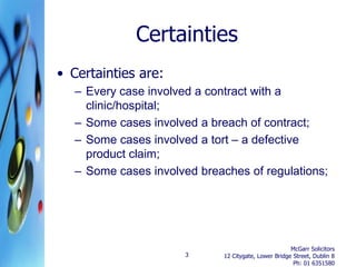 Certainties
• Certainties are:
   – Every case involved a contract with a
     clinic/hospital;
   – Some cases involved a breach of contract;
   – Some cases involved a tort – a defective
     product claim;
   – Some cases involved breaches of regulations;




                                                       McGarr Solicitors
                       3      12 Citygate, Lower Bridge Street, Dublin 8
                                                        Ph: 01 6351580
 