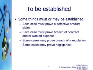 To be established
• Some things must or may be established;
  – Each case must prove a defective product
    claim;
  – Each case must prove breach of contract
    and/or wasted expense;
  – Some cases may prove breach of a regulation;
  – Some cases may prove negligence;




                                                     McGarr Solicitors
                     4      12 Citygate, Lower Bridge Street, Dublin 8
                                                      Ph: 01 6351580
 