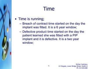 Time
• Time is running;
  – Breach of contract time started on the day the
    implant was fitted. It is a 6 year window;
  – Defective product time started on the day the
    patient learned she was fitted with a PIP
    implant and it is defective. It is a two year
    window;




                                                       McGarr Solicitors
                       5      12 Citygate, Lower Bridge Street, Dublin 8
                                                        Ph: 01 6351580
 