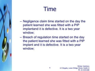 Time
– Negligence claim time started on the day the
  patient learned she was fitted with a PIP
  implantand it is defective. It is a two year
  window;
– Breach of regulation time started on the day
  the patient learned she was fitted with a PIP
  implant and it is defective. It is a two year
  window;




                                                     McGarr Solicitors
                     6      12 Citygate, Lower Bridge Street, Dublin 8
                                                      Ph: 01 6351580
 