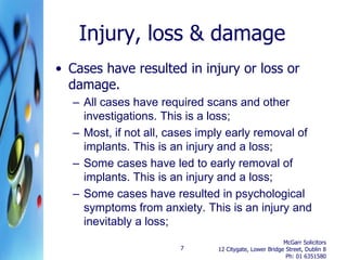 Injury, loss & damage
• Cases have resulted in injury or loss or
  damage.
  – All cases have required scans and other
    investigations. This is a loss;
  – Most, if not all, cases imply early removal of
    implants. This is an injury and a loss;
  – Some cases have led to early removal of
    implants. This is an injury and a loss;
  – Some cases have resulted in psychological
    symptoms from anxiety. This is an injury and
    inevitably a loss;
                                                        McGarr Solicitors
                       7       12 Citygate, Lower Bridge Street, Dublin 8
                                                         Ph: 01 6351580
 