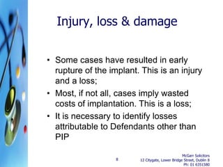 Injury, loss & damage


• Some cases have resulted in early
  rupture of the implant. This is an injury
  and a loss;
• Most, if not all, cases imply wasted
  costs of implantation. This is a loss;
• It is necessary to identify losses
  attributable to Defendants other than
  PIP
                                                  McGarr Solicitors
                   8     12 Citygate, Lower Bridge Street, Dublin 8
                                                   Ph: 01 6351580
 