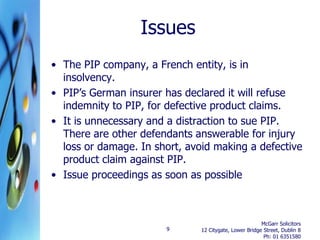 Issues
• The PIP company, a French entity, is in
  insolvency.
• PIP’s German insurer has declared it will refuse
  indemnity to PIP, for defective product claims.
• It is unnecessary and a distraction to sue PIP.
  There are other defendants answerable for injury
  loss or damage. In short, avoid making a defective
  product claim against PIP.
• Issue proceedings as soon as possible



                                                        McGarr Solicitors
                       9       12 Citygate, Lower Bridge Street, Dublin 8
                                                         Ph: 01 6351580
 