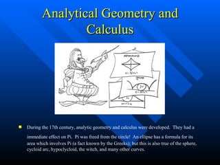 Analytical Geometry and Calculus During the 17th century, analytic geometry and calculus were developed.  They had a immediate effect on Pi.  Pi was freed from the circle!   An ellipse has a formula for its area which involves Pi (a fact known by the Greeks); but this is also true of the sphere,  cycloid arc, hypoclycloid, the witch, and many other curves. 