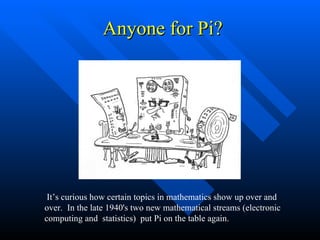 Anyone for Pi? It’s curious how certain topics in mathematics show up over and over.  In the late 1940's two new mathematical streams (electronic computing and  statistics)  put Pi on the table again. 