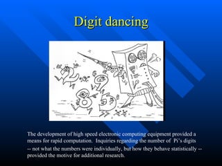 Digit dancing The development of high speed electronic computing equipment provided a means for rapid computation.  Inquiries regarding the number of  Pi’s digits -- not what the numbers were individually, but how they behave statistically -- provided the motive for additional research. 