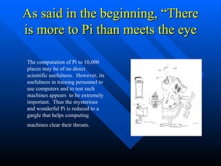 As said in the beginning, “There is more to Pi than meets the eye The computation of Pi to 10,000 places may be of no direct scientific usefulness.  However, its usefulness in training personnel to use computers and to test such machines appears  to be extremely important.  Thus the mysterious and wonderful Pi is reduced to a gargle that helps computing machines clear their throats.   