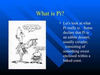 What is Pi? Let's look at what Pi really is.  Some declare that Pi is an edible dessert, usually circular,  consisting of something sweet enclosed within a baked crust.  