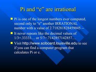 Pi and “e” are irrational Pi is one of the longest numbers ever computed, second only to “e” another IRRATIONAL number with a value of 2.718281828459045 --  It never repeats like the decimal values of 1/3=.33333… or 5/7=.7142857142857… Visit  http://www.sciboard.louisville.edu  to see if you can find a computer program that calculates Pi or e. 