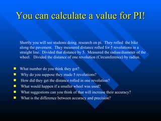 You can calculate a value for PI! Shortly you will see students doing  research on pi.  They rolled  the bike along the pavement.  They measured distance rolled for 5 revolutions in a straight line.  Divided that distance by 5.  Measured the radius/diameter of the wheel.  Divided the distance of one revolution (Circumference) by radius.  What number do you think they got? Why do you suppose they made 5 revolutions? How did they get the distance rolled in one revolution? What would happen if a smaller wheel was used? What suggestions can you think of that will increase their accuracy? What is the difference between accuracy and precision? 