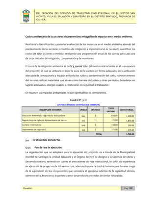 PIP: CREACIÓN DEL SERVICIO DE TRANSITABILIDAD PEATONAL EN EL SECTOR SAN
JACINTO, VILLA EL SALVADOR Y SAN PEDRO EN EL DISTRITO SANTIAGO, PROVINCIA DE
ICA - ICA.
Consultor: Pág. 100
Costos ambientales de las acciones de prevención y mitigación de impactos en el medio ambiente.
Realizada la identificación y posterior evaluación de los impactos en el medio ambiente además del
planteamiento de las acciones o medidas de mitigación a implementarse es necesario cuantificar los
costos de estas acciones o medidas realizando una programación anual de los costos para cada una
de las actividades de mitigación, compensación y de monitoreo.
El costo de la mitigación ambiental es de S/ 3,700.00 Soles (el monto esta incluidos en el presupuesto
del proyecto) el cual se utilizará en dejar la zona de la cantera en forma adecuada, en la utilización
adecuada de la maquinaria y equipos evitando los ruidos y contaminación del suelo, humedecimiento
del terreno, utilizar materiales que sirvan como barrera del polvo y otras partículas, botaderos en
lugares adecuados, otorgar equipos y condiciones de seguridad al trabajador.
En resumen los impactos ambientales no son significativos ni permanentes.
Cuadro Nº 13 - E
5.4. GESTIÓN DEL PROYECTO.
5.4.1. Para la fase de ejecución:
La organización que se adoptará para la ejecución del proyecto es a través de la Municipalidad
Distrital de Santiago; la Unidad Ejecutora y el Órgano Técnico se designa a la Gerencia de Obras y
Desarrollo Urbano, teniendo en cuenta el antecedente de vida institucional, los años de experiencia
en ejecución de proyectos de Infraestructura, además dispone de capital humano para hacerse cargo
de la supervisión de los componentes que considera el proyecto; además de la capacidad técnica,
administrativa, financiera y experiencia en el desarrollo de proyectos de similar naturaleza.
UNIDAD CANTIDAD
COSTO
UNITARIO
COSTO PARCIAL
Mes 2 650.00 1,300.00
m3 15 125.00 1,875.00
Und 1 150.00 150.00
Glb 1 375.00 375.00
3,700.00
DESCRIPCIÓN DE RUBROS
COSTOS DE MEDIDAS DE MITIGACION AMBIENTAL
Educación Ambiental y seguridad a trabajadores
Regado durante trabajos de movimiento de tierras
Carteles informativos
Implementos de seguridad
TOTAL
 