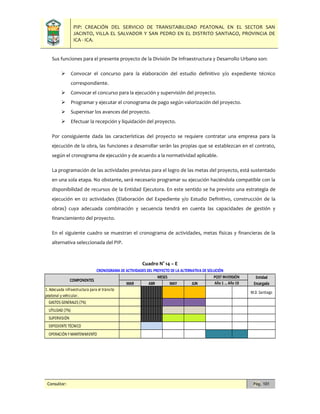 PIP: CREACIÓN DEL SERVICIO DE TRANSITABILIDAD PEATONAL EN EL SECTOR SAN
JACINTO, VILLA EL SALVADOR Y SAN PEDRO EN EL DISTRITO SANTIAGO, PROVINCIA DE
ICA - ICA.
Consultor: Pág. 101
Sus funciones para el presente proyecto de la División De Infraestructura y Desarrollo Urbano son:
 Convocar el concurso para la elaboración del estudio definitivo y/o expediente técnico
correspondiente.
 Convocar el concurso para la ejecución y supervisión del proyecto.
 Programar y ejecutar el cronograma de pago según valorización del proyecto.
 Supervisar los avances del proyecto.
 Efectuar la recepción y liquidación del proyecto.
Por consiguiente dada las características del proyecto se requiere contratar una empresa para la
ejecución de la obra, las funciones a desarrollar serán las propias que se establezcan en el contrato,
según el cronograma de ejecución y de acuerdo a la normatividad aplicable.
La programación de las actividades previstas para el logro de las metas del proyecto, está sustentado
en una sola etapa. No obstante, será necesario programar su ejecución haciéndola compatible con la
disponibilidad de recursos de la Entidad Ejecutora. En este sentido se ha previsto una estrategia de
ejecución en 02 actividades (Elaboración del Expediente y/o Estudio Definitivo, construcción de la
obras) cuya adecuada combinación y secuencia tendrá en cuenta las capacidades de gestión y
financiamiento del proyecto.
En el siguiente cuadro se muestran el cronograma de actividades, metas físicas y financieras de la
alternativa seleccionada del PIP.
Cuadro N° 14 – E
MAR ABR MAY JUN
1. Adecuada infraestructura para el tránsito
peatonal y vehicular.
M.D. Santiago
GASTOS GENERALES (7%)
UTILIDAD (7%)
SUPERVISIÓN
EXPEDIENTE TÉCNICO
OPERACIÓN Y MANTENIMIENTO
MESES
CRONOGRAMA DE ACTIVIDADES DEL PROYECTO DE LA ALTERNATIVA DE SOLUCIÓN
COMPONENTES
Entidad
Encargada
POST INVERSIÓN
Año 1 … Año 10
 