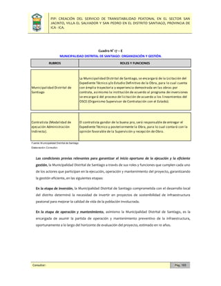 PIP: CREACIÓN DEL SERVICIO DE TRANSITABILIDAD PEATONAL EN EL SECTOR SAN
JACINTO, VILLA EL SALVADOR Y SAN PEDRO EN EL DISTRITO SANTIAGO, PROVINCIA DE
ICA - ICA.
Consultor: Pág. 103
Cuadro N° 17 – E
Las condiciones previas relevantes para garantizar el inicio oportuno de la ejecución y la eficiente
gestión, la Municipalidad Distrital de Santiago a través de sus roles y funciones que cumplen cada uno
de los actores que participan en la ejecución, operación y mantenimiento del proyecto, garantizando
la gestión eficiente, en las siguientes etapas:
En la etapa de inversión, la Municipalidad Distrital de Santiago comprometida con el desarrollo local
del distrito determinó la necesidad de invertir en proyectos de sostenibilidad de infraestructura
peatonal para mejorar la calidad de vida de la población involucrada.
En la etapa de operación y mantenimiento, asimismo la Municipalidad Distrital de Santiago, es la
encargada de asumir la partida de operación y mantenimiento preventivo de la infraestructura,
oportunamente a lo largo del horizonte de evaluación del proyecto, estimado en 10 años.
Fuente: M unicipalidad Distrital de Santiago
Elaboración: Consultor.
MUNICIPALIDAD DISTRITAL DE SANTIAGO: ORGANIZACIÓN Y GESTIÓN.
Contratista (Modalidad de
ejecución Administración
Indirecta).
ROLES Y FUNCIONES
La Municipalidad Distrital de Santiago, se encargará de la Licitación del
Expediente Técnico y/o Estudio Definitivo de la Obra, para lo cual cuenta
con ámplia trayectoria y experiencia demostrada en las obras por
contrata, asimismo la institución de acuerdo al programa de inversiones
se encargará del proceso de licitación de acuerdo a los lineamientos del
OSCE (Organismo Supervisor de Contratación con el Estado).
El contratista gandor de la buena pro, será responsable de entregar el
Expediente Técnico y posteriormente la Obra, para lo cual contará con la
opinión favorable de la Supervisión y recepción de Obra.
RUBROS
Municipalidad Distrital de
Santiago
 
