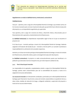 PIP: CREACIÓN DEL SERVICIO DE TRANSITABILIDAD PEATONAL EN EL SECTOR SAN
JACINTO, VILLA EL SALVADOR Y SAN PEDRO EN EL DISTRITO SANTIAGO, PROVINCIA DE
ICA - ICA.
Consultor: Pág. 104
Seguidamente se evalúa la viabilidad técnica, institucional y sociocultural:
Viabilidad técnica.
Fase pre – operativa, está a cargo de la Municipalidad Distrital de Santiago cuya entidad cuenta con
los recursos necesarios para convocar al personal adecuado que permitirá hacer efectiva la ejecución
del proyecto y su correspondiente seguimiento y/o supervisión.
Fase operativa, está a cargo de la Gerencia de Obras y Desarrollo Urbano, direccionados para el
financiamiento de la operación y mantenimiento de la infraestructura.
La viabilidad institucional, las dependencias responsables según la fase en la que se encuentre el
proyecto son:
En la fase de pre – inversión participa a través de la Municipalidad Distrital de Santiago, habiendo
asignado la formulación del estudio de pre – inversión a nivel de perfil a un consultor asumiendo la
responsabilidad de la culminación de los estudios respectivos.
Asimismo, en la fase de inversión participa la Municipalidad Distrital de Santiago a través de la división
de Infraestructura y desarrollo urbano, quien se encargará de la ejecución del proyecto.
La Viabilidad sociocultural, el proyecto es viable socioculturalmente puesto que beneficiará a la
población que demanda el servicio transporte vial y por ende mejorar la calidad de vida.
5.4.2. Para la fase de post inversión:
Los responsables de la operación y mantenimiento estarán a cargo de la Municipalidad Distrital de
Santiago, quienes están comprometidos para dar la sostenibilidad del proyecto a través de la
asignación de recursos demandados.
Los recursos de inversión son directamente canalizadas y priorizadas por la Municipalidad Distrital de
Santiago quien financiará el 100,0% de los costos de inversión comprendidos en expediente técnico y
obras civiles, medidas de reducción de riesgo y mitigación ambiental y supervisión del proyecto a
través de los recursos determinados.
 