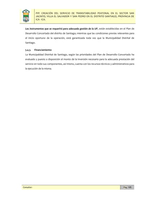 PIP: CREACIÓN DEL SERVICIO DE TRANSITABILIDAD PEATONAL EN EL SECTOR SAN
JACINTO, VILLA EL SALVADOR Y SAN PEDRO EN EL DISTRITO SANTIAGO, PROVINCIA DE
ICA - ICA.
Consultor: Pág. 105
Los instrumentos que se requerirá para adecuada gestión de la UP, están establecidas en el Plan de
Desarrollo Concertado del distrito de Santiago; mientras que las condiciones previas relevantes para
el inicio oportuno de la operación, está garantizada toda vez que la Municipalidad Distrital de
Santiago.
5.4.3. Financiamiento:
La Municipalidad Distrital de Santiago, según las prioridades del Plan de Desarrollo Concertado ha
evaluado y puesto a disposición el monto de la inversión necesario para la adecuada prestación del
servicio en todo sus componentes, así mismo, cuenta con los recursos técnicos y administrativos para
la ejecución de la misma.
 
