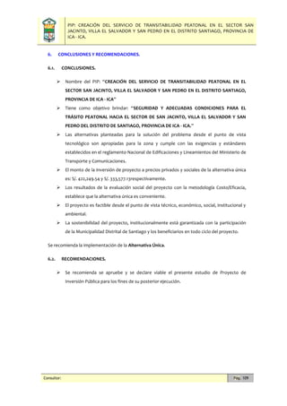 PIP: CREACIÓN DEL SERVICIO DE TRANSITABILIDAD PEATONAL EN EL SECTOR SAN
JACINTO, VILLA EL SALVADOR Y SAN PEDRO EN EL DISTRITO SANTIAGO, PROVINCIA DE
ICA - ICA.
Consultor: Pág. 109
6. CONCLUSIONES Y RECOMENDACIONES.
6.1. CONCLUSIONES.
 Nombre del PIP: “CREACIÓN DEL SERVICIO DE TRANSITABILIDAD PEATONAL EN EL
SECTOR SAN JACINTO, VILLA EL SALVADOR Y SAN PEDRO EN EL DISTRITO SANTIAGO,
PROVINCIA DE ICA - ICA”
 Tiene como objetivo brindar: “SEGURIDAD Y ADECUADAS CONDICIONES PARA EL
TRÁSITO PEATONAL HACIA EL SECTOR DE SAN JACINTO, VILLA EL SALVADOR Y SAN
PEDRO DEL DISTRITO DE SANTIAGO, PROVINCIA DE ICA - ICA.”
 Las alternativas planteadas para la solución del problema desde el punto de vista
tecnológico son apropiadas para la zona y cumple con las exigencias y estándares
establecidos en el reglamento Nacional de Edificaciones y Lineamientos del Ministerio de
Transporte y Comunicaciones.
 El monto de la inversión de proyecto a precios privados y sociales de la alternativa única
es: S/. 422,249.54 y S/. 333,577.13respectivamente.
 Los resultados de la evaluación social del proyecto con la metodología Costo/Eficacia,
establece que la alternativa única es conveniente.
 El proyecto es factible desde el punto de vista técnico, económico, social, institucional y
ambiental.
 La sostenibilidad del proyecto, institucionalmente está garantizada con la participación
de la Municipalidad Distrital de Santiago y los beneficiarios en todo ciclo del proyecto.
Se recomienda la implementación de la Alternativa Única.
6.2. RECOMENDACIONES.
 Se recomienda se apruebe y se declare viable el presente estudio de Proyecto de
Inversión Pública para los fines de su posterior ejecución.
 