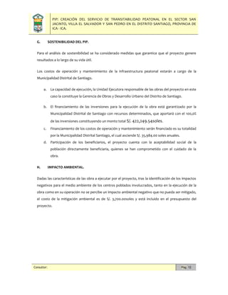 PIP: CREACIÓN DEL SERVICIO DE TRANSITABILIDAD PEATONAL EN EL SECTOR SAN
JACINTO, VILLA EL SALVADOR Y SAN PEDRO EN EL DISTRITO SANTIAGO, PROVINCIA DE
ICA - ICA.
Consultor: Pág. 12
G. SOSTENIBILIDAD DEL PIP.
Para el análisis de sostenibilidad se ha considerado medidas que garantice que el proyecto genere
resultados a lo largo de su vida útil.
Los costos de operación y mantenimiento de la infraestructura peatonal estarán a cargo de la
Municipalidad Distrital de Santiago.
a. La capacidad de ejecución, la Unidad Ejecutora responsable de las obras del proyecto en este
caso la constituye la Gerencia de Obras y Desarrollo Urbano del Distrito de Santiago.
b. El financiamiento de las inversiones para la ejecución de la obra está garantizado por la
Municipalidad Distrital de Santiago con recursos determinados, que aportará con el 100,0%
de las inversiones constituyendo un monto total S/. 422,249.54soles.
c. Financiamiento de los costos de operación y mantenimiento serán financiado es su totalidad
por la Municipalidad Distrital Santiago, el cual asciende S/. 35,984.00 soles anuales.
d. Participación de los beneficiarios, el proyecto cuenta con la aceptabilidad social de la
población directamente beneficiaria, quienes se han comprometido con el cuidado de la
obra.
H. IMPACTO AMBIENTAL.
Dadas las características de las obra a ejecutar por el proyecto, tras la identificación de los impactos
negativos para el medio ambiente de los centros poblados involucrados, tanto en la ejecución de la
obra como en su operación no se percibe un impacto ambiental negativo que no pueda ser mitigado,
el costo de la mitigación ambiental es de S/. 3,700.00soles y está incluido en el presupuesto del
proyecto.
 