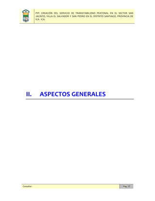 PIP: CREACIÓN DEL SERVICIO DE TRANSITABILIDAD PEATONAL EN EL SECTOR SAN
JACINTO, VILLA EL SALVADOR Y SAN PEDRO EN EL DISTRITO SANTIAGO, PROVINCIA DE
ICA - ICA.
Consultor: Pág. 17
II. ASPECTOS GENERALES
 